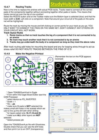 180
13.4.7 Routing Tracks
Now is the time to replace the airwires with actual PCB tracks. Tracks need to connect all the correct
pads of the components together without connecting together other pads or tracks. This means that
tracks cannot go over the top of one another!
Select the ROUTE button and on the Toolbar make sure the Bottom layer is selected (blue) and that the
track width is 0.04. Left click on a component. Note that around your circuit all of the pads on the same
net will be highlighted.
Route the track by moving the mouse and left clicking on corner points for your track as you go. YOU
ONLY WANT TO CONNECT THE PADS ON THE SAME NET, DON'T CONNECT ANY OTHERS OR
YOUR CIRCUIT WILL NOT WORK.
Track layout Rules
1. Route tracks so that no track touches the leg of a component that it is not connected to by
an airwire
2. No track may touch another track that it is not connected to by an airwire
3. Tracks may go underneath the body of a component as long as they meet the above rules
After track routing add holes for mounting the board and any for looping wires through to act as
stress relief DO NOT ROUTE TRACKS BETWEEN THE PINS OF IC’S
13.4.8 Make the Negative Printout
(Remember the text on the PCB appears
reversed)
* Open TDA2822verA.brd in Eagle
* From within the Eagle Board Editor start the
CAM Processor
* select device as PS_INVERTED
* Scale = 1
* file = .ps
* make sure fill pads is NOT selected this
makes small drill holes in the acetate which we
use to line up the drill with when drilling
* for layers select only 16,17,18 and 20,
* make sure ALL other layers are NOT
selected.
* Select process job
Open the TDA2822verA.ps file with Ghostview.
Double check that you can see the drill holes
and then print it on to an OHT (transparency)
 