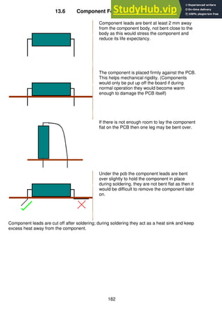 182
13.6 Component Forming Codes of Practice
Component leads are bent at least 2 mm away
from the component body, not bent close to the
body as this would stress the component and
reduce its life expectancy.
The component is placed firmly against the PCB.
This helps mechanical rigidity. (Components
would only be put up off the board if during
normal operation they would become warm
enough to damage the PCB itself)
If there is not enough room to lay the component
flat on the PCB then one leg may be bent over.
Under the pcb the component leads are bent
over slightly to hold the component in place
during soldering, they are not bent flat as then it
would be difficult to remove the component later
on.
Component leads are cut off after soldering; during soldering they act as a heat sink and keep
excess heat away from the component.
 