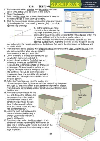 184
13.8 SKETCHUP Quick Start Tutorial
1. From the menu select Window then Model Info and then
select units, set up units as shown in this picture.
2. Close this dialog box
3. Select the Rectangle tool in the toolbox (the set of tools on
the left hand side of the SketchUp window).
4. Click the nouse mouse pointer once on the origin and move it
right and upwards to start drawing a rectangle (do not click
again to stop drawing).
5. In the bottom right hand
corner the dimensions of the
rectangle are shown; without
clicking there just type on the keyboard 200,100 and press Enter. The
rectangle will take on the dimensions you have typed in.
6. Your rectangle may well have disappeared because you are
zoomed out too much. From the tool box, identify the zoom extents
tool by hovering the mouse pointer over the buttons. Get use to the other zoom controls now and
zoom out a little.
7. From the menu select Window then Display Settings and change the Edge Color to By Axis (now
you can see whether what you are drawing
lines up with the axis you want it in).
8. Under the menu is the tool bar identify the Iso
view button (isometric) and click it.
9. In the toolbox identify the Push/Pull tool and
then move the mouse pointer over the
rectangle, the rectangles surface will change in
appearance. Click once on the surface and
drag the rectangle upwards along the blue axis
into a 3D box; type 75 as a dimension and
press enter. Your box should be aligned to the
three axes and the edge colours should match
the axes colours.
10.Select the Tape Measure from the toolbox and
click on the upper front right corner and then move along the green
axis, type 30 and press enter, a grey construction point will appear.
From the same corner place another construction point 50mm down
the blue axis.
11.From the toolbox choose the line
tool and draw a line between the
two construction points, notice
how the cursor snaps to the
construction points as it nears
them (it also snaps to edges,
ends and centre points and each
has a different colour).
12.Using the push pull tool push the
new surface completely away to
change your box to one with a
sloping front panel.
13.From the toobox select the Dimension tool, add
dimension lines by hovering the mouse over an
edge line (it will change to yellow), then click on the
line and drag the new dimension away from the
edge to place it.
 