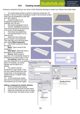 185
13.9 Creating reusable components in SketchUp
Creating a component that you can reuse in other SketchUp drawings is simple if you follow a few simple steps
1. You need a large surface on which to create the component. For
example, if we are to make a breadboard, create a flat horizontal surface
larger than the breadboard to start with
(e.g. 300 x 300mm).
2. Create the base for the
breadboard component (e.g. a
rectangle 165 x 55 mm).
3. Extrude the breadboard 10mm.
4. Use the TapeMeasure button to
mark out the two points for the groove
in the centre of the breadboard
5. Then draw two parallel lines.
6. Extrude downwards 3 mm to
make the slot
7. Select all of the entities you
want to include in the component.
Then right click and in the drop down
menu select Make Component.
8. The Create Component dialog
box opens:
o Name. Type a name for the
component.
o Description. Optionally enter a
description of the component.
o Glue to. Select a glue-to
alignment. The most flexible choice for
components you want to glue is "Any."
o Cut opening. Select this if you
want the component to cut an opening in the face to which it is being
glued. For example, you would
typically use this option for a
window.
9. You need to view the
components in your model. From
the menu select Window then click
Components. In the Components
window click the “In Model” button
(little house),
10. In the components window
right click the component and save
it somewhere you can find it again.
Adding a component to another drawing:
1. In the new SketchUp drawing
2. From the menu choose File then Import
3. Select the component you want to import
4. It should ‘glue’ onto faces of your model.
 