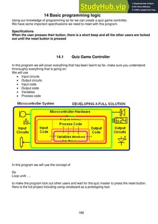 186
14 Basic programming logic
Using our knowledge of programming so far we can create a quiz game controller.
We have some important specifications we need to meet with this program.
Specifications
When the user presses their button, there is a short beep and all the other users are locked
out until the reset button is pressed
14.1 Quiz Game Controller
In this program we will cover everything that has been learnt so far, make sure you understand
throroughly everything that is going on.
We will use
 Input circuits
 Output circuits
 Input code
 Output code
 Variables
 Process code
In this program we will use the concept of
Do
Loop unitl ….
to make the program lock out other users and wait for the quiz master to press the reset button.
Here is the full project including using veroboard as a prototyping tool.
 