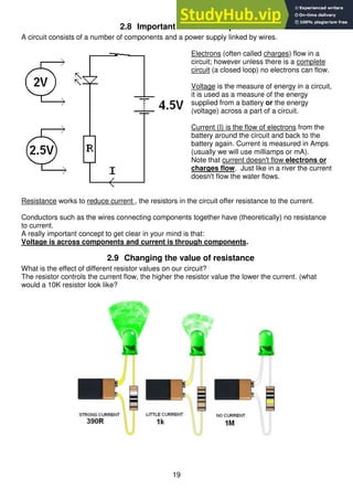19
2.8 Important circuit concepts
A circuit consists of a number of components and a power supply linked by wires.
Electrons (often called charges) flow in a
circuit; however unless there is a complete
circuit (a closed loop) no electrons can flow.
Voltage is the measure of energy in a circuit,
it is used as a measure of the energy
supplied from a battery or the energy
(voltage) across a part of a circuit.
Current (I) is the flow of electrons from the
battery around the circuit and back to the
battery again. Current is measured in Amps
(usually we will use milliamps or mA).
Note that current doesn't flow electrons or
charges flow. Just like in a river the current
doesn't flow the water flows.
Resistance works to reduce current , the resistors in the circuit offer resistance to the current.
Conductors such as the wires connecting components together have (theoretically) no resistance
to current.
A really important concept to get clear in your mind is that:
Voltage is across components and current is through components.
2.9 Changing the value of resistance
What is the effect of different resistor values on our circuit?
The resistor controls the current flow, the higher the resistor value the lower the current. (what
would a 10K resistor look like?
 