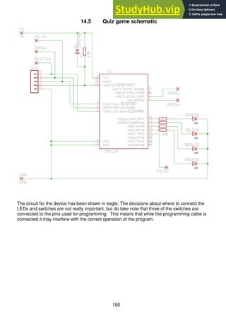 190
14.5 Quiz game schematic
The circuit for the device has been drawn in eagle. The decisions about where to connect the
LEDs and switches are not really important, but do take note that three of the switches are
connected to the pins used for programming. This means that while the programming cable is
connected it may interfere with the correct operation of the program.
 