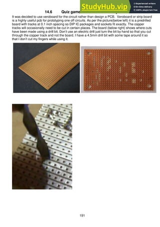 191
14.6 Quiz game board veroboard layout
It was decided to use veroboard for the circuit rather than design a PCB. Veroboard or strip board
is a highly useful pcb for prototyping one off circuits. As per the picture(below left) it is a predrilled
board with tracks at 0.1 inch spacing so DIP IC packages and sockets fit exactly. The copper
tracks will occasionally need to be cut in certain places. The board (below right) shows where cuts
have been made using a drill bit. Don’t use an electric drill just turn the bit by hand so that you cut
through the copper track and not the board. I have a 4.5mm drill bit with some tape around it so
that I don’t cut my fingers while using it.
 