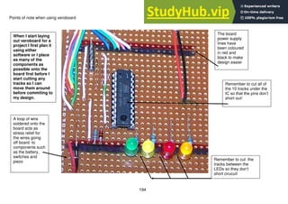 194
Points of note when using veroboard
A loop of wire
soldered onto the
board acts as
stress relief for
the wires going
off board to
components such
as the battery,
switches and
piezo
The board
power supply
lines have
been coloured
in red and
black to make
design easier
Remember to cut all of
the 10 tracks under the
IC so that the pins don’t
short out!
When I start laying
out veroboard for a
project I first plan it
using either
software or I place
as many of the
components as
possible onto the
board first before I
start cutting any
tracks so I can
move them around
before commiting to
my design.
Remember to cut the
tracks between the
LEDs so they don’t
short cirucuit
 