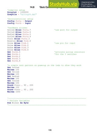 196
14.8 'Quiz Controller program code
'compiler setup
$crystal = 1000000
$regfile = "attiny26.dat"
'microcontroller setup
Config Porta = Output
Config Portb = Input
'hardware aliases
Grnled Alias Porta.7 'use port for output
Yelled Alias Porta.6
Redled Alias Porta.5
Ornled Alias Porta.4
Piezo Alias Porta.3
Resetsw Alias Pinb.0
Grnsw Alias Pinb.1 'use pin for input
Yelsw Alias Pinb.2
Redsw Alias Pinb.3
Ornsw Alias Pinb.4
Set Portb.0 'activate pullup resistors
Set Portb.1 'for the 5 switches
Set Portb.2
Set Portb.3
Set Portb.4
'a simple test pattern on powerup on the leds to show they work
Set Grnled
Waitms 100
Set Yelled
Waitms 100
Set Redled
Waitms 100
Set Ornled
Waitms 100
Sound Piezo , 90 , 200
Waitms 100
Sound Piezo , 90 , 200
Waitms 1000
'------------------------------------------------------------------
' Declare Variables
Dim Winner As Byte
'------------------------------------------------------------------
 
