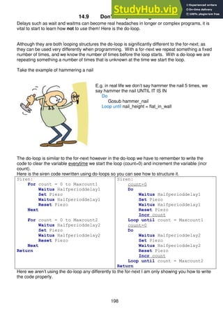 198
14.9 Don’t delay - use logic
Delays such as wait and waitms can become real headaches in longer or complex programs, it is
vital to start to learn how not to use them! Here is the do-loop.
Although they are both looping structures the do-loop is significantly different to the for-next; as
they can be used very differently when programming. With a for-next we repeat something a fixed
number of times, and we know the number of times before the loop starts. With a do-loop we are
repeating something a number of times that is unknown at the time we start the loop.
Take the example of hammering a nail
E.g. in real life we don’t say hammer the nail 5 times, we
say hammer the nail UNTIL IT IS IN
Do
Gosub hammer_nail
Loop until nail_height = flat_in_wall
The do-loop is similar to the for-next however in the do-loop we have to remember to write the
code to clear the variable everytime we start the loop (count=0) and increment the variable (incr
count).
Here is the siren code rewritten using do-loops so you can see how to structure it.
Siren:
For count = 0 to Maxcount1
Waitus Halfperioddelay1
Set Piezo
Waitus Halfperioddelay1
Reset Piezo
Next
For count = 0 to Maxcount2
Waitus Halfperioddelay2
Set Piezo
Waitus Halfperioddelay2
Reset Piezo
Next
Return
Siren:
count=0
Do
Waitus Halfperioddelay1
Set Piezo
Waitus Halfperioddelay1
Reset Piezo
Incr count
Loop until count = Maxcount1
count=0
Do
Waitus Halfperioddelay2
Set Piezo
Waitus Halfperioddelay2
Reset Piezo
Incr count
Loop until count = Maxcount2
Return
Here we aren’t using the do-loop any differently to the for-next I am only showing you how to write
the code properly.
 
