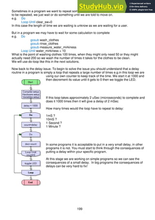 199
Sometimes in a program we want to repeat something, but we don’t know how many times it has
to be repeated, we just wait or do something until we are told to move on.
e.g. Do
Loop Until clear_sw=0
In this case the length of time we are waiting is unknow as we are waiting for a user.
But in a program we may have to wait for some calculation to complete
e.g. Do
gosub wash_clothes
gosub rinse_clothes
gosub measure_water_mirkiness
Loop Until water_mirkiness < 10
What is the point of washing clothes 100 times, when they might only need 50 or they might
actually need 200 so we wash the number of times it takes for the clothes to be clean.
We will use do-loop like this in the next solutions.
Now back to the delay issue. To begin to solve the issue you should understand that a delay
routine in a program is simply a loop that repeats a large number of times e.g.in this loop we are
using our own counter to keep track of the time. We start it at 1000 and
then decrement its value until it gets to 0 then we toggle the LED.
If this loop takes approximately 2 uSec (microseconds) to complete and
does it 1000 times then it will give a delay of 2 mSec
How many times would the loop have to repeat to delay:
1mS ?
10mS ?
1 Second ?
1 Minute ?
In some programs it is acceptable to put in a very small delay, in other
programs it is not. You must start to think through the consequences of
putting a delay within your specific program.
At this stage we are working on simple programs so we can see the
consequences of a small delay. In big programs the consequences of
delays can be very hard to fix!
 