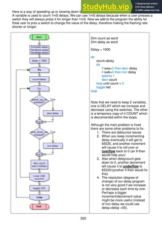 200
Here is a way of speeding up or slowing down the rate at which an LED is flashing.
A variable is used to count 1mS delays. We can use 1mS delays because when a user presses a
switch they will always press it for longer than 1mS. Now we add to the program the ability for
thew user to prss a switch to change the value of the delay, therefore making the flashing rate
shorter or longer.
Dim count as word
Dim delay as word
Delay = 1000
do
count=delay
do
if swa=0 then decr delay
if swb=0 then incr delay
waitms 1
decr count
loop until count = 0
toggle led
loop
Note that we need to keep 2 variables,
one is DELAY which we increase and
decrease using the switches. The other
is a temporary copy of it COUNT which
is decremented within the loops.
Although the main problem is fixed
there are some other problems to fix:
1. There are debounce issues
2. When you keep incrementing
delay eventually it will get to
65535, and another increment
will cause it to roll over or
overflow back to 0 (an If-then
would help you)/
3. Also when delaycount gets
down to 0, another decrement
will cause it to underflow to
65535!(another if-then would fix
this)
4. The resolution (degree of
change) of our delay program
is not very good if we increase
or decrease each time by one.
Perhaps a bigger
increment/decrement value
might be more useful (instead
of incr delay we could use
delay=delay +50).
 
