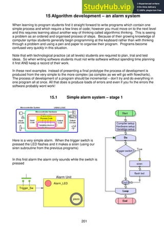 201
15 Algorithm development – an alarm system
When learning to program students find it straight forward to write programs which contain one
simple process and which require a few lines of code; however you must move on to the next level
and this requires learning about another way of thinking called algorithmic thinking. This is seeing
a problem as an ordered and organised process of steps. Because of their growing knowledge of
computer syntax students generally begin programming at the keyboard rather than with thinking
through a problem and using a pen and paper to organise their program. Programs become
confused very quickly in this situation.
Note that with technological practice (at all levels) students are required to plan, trial and test
ideas. So when writing software students must not write software without spending time planning
it first AND keep a record of their work.
In these next examples instead of presenting a final prototype the process of development is
produced from the very simple to the more complex (as complex as we will go with flowcharts).
The process of development of a program should be incremental – don’t try and do everything in
one program all at once. All that does is produce loads of errors and even if you fix the errors the
software probably wont work!
15.1 Simple alarm system – stage 1
Here is a very simple alarm. When the trigger switch is
pressed the LED flashes and it makes a siren (using our
siren subroutine from the previous programs)
In this first alarm the alarm only sounds while the switch is
pressed
piezo
piezo
Trigger_Sw
Alarm Unit
Alarm_LED
 