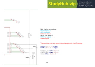 202
15.2 Alarm System Schematic
Note that the connections.
Piezo on portA.5
LED on portA.3
Switch on pina.0
NOTE THE NAMES
PORT for outputs
PIN for inputs
The next thing to do is to record the configurations for the I/O devices.
Config Porta = Output
Config Pina.0 = Input
Trigger_sw Alias Pina.0
Alarm_led Alias Porta.3
Piezo Alias Porta.6
 