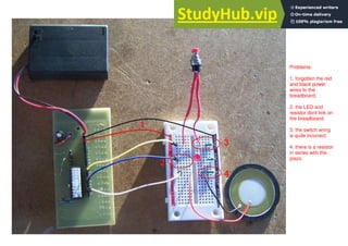 204
Problems:
1. forgotten the red
and black power
wires to the
breadboard.
2. the LED and
resistor dont link on
the breadboard.
3. the switch wring
is quite incorrect.
4. there is a resistor
in series with the
piezo.
 