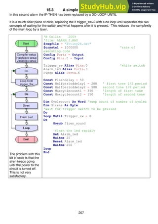 207
15.3 A simple alarm system – stage 2
In this second alarm the IF-THEN has been replaced by a DO-LOOP-UNTIL
It is a much tidier piece of code, replacing the If trigger_sw=0 with a do loop until separates the two
concepts of waiting for the switch and what happens after it is pressed. This reduces the complexity
of the main loop by a layer,
The problem with this
bit of code is that the
siren keeps going
until the power to the
circuit is turned off.
This is not very
satisfactory.
'B Collis 2009
'file: ALARM_2.BAS
$regfile = "attiny26.dat"
$crystal = 1000000 'rate of
executing code
Config Porta = Output
Config Pina.0 = Input
Trigger_sw Alias Pina.0 'white switch
Alarm_led Alias Porta.3
Piezo Alias Porta.6
Const Flashdelay = 50
Const Halfperioddelay1 = 200 ' first tone 1/2 period
Const Halfperioddelay2 = 500 second tone 1/2 period
Const Maxcyclecount1 = 350 'length of first tone
Const Maxcyclecount2 = 150 'length of second tone
Dim Cyclecount As Word 'keep count of number of cycles
Dim Sirens As Byte
'wait for trigger switch to be pressed
Do
Loop Until Trigger_sw = 0
Do
Gosub Siren_sound
'flash the led rapidly
Set Alarm_led
Waitms 20
Reset Alarm_led
Waitms 200
Loop
End
 