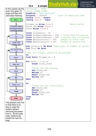 208
15.4 A simple alarm system – stage 3
In this version we the
siren only goes 10
times and then the
LED stays flashing.
The problem with this
is that there is no
way to reset the
system without
removing the power
from it. All the code
realy needs to be
inside the main do-
loop.
'B Collis 2009
'file: ALARM_3.BAS
$regfile = "attiny26.dat"
$crystal = 1000000 'rate of executing code
Config Porta = Output
Config Pina.0 = Input
Trigger_sw Alias Pina.0 'white switch
Alarm_led Alias Porta.3
Piezo Alias Porta.6
Const Flashdelay = 50
Const Halfperioddelay1 = 200 ' first tone 1/2 period
Const Halfperioddelay2 = 500 ' second tone 1/2 period
Const Maxcyclecount1 = 350 'length of first tone
Const Maxcyclecount2 = 150 'length of second tone
Dim Cyclecount As Word 'keep count of number of cycles
Dim Count As Byte
'wait for trigger switch to be pressed
Do
Loop Until Trigger_sw = 0
For Count = 1 to 10
Gosub Siren_sound
'flash the led rapidly
Set Alarm_led
Waitms 20
Reset Alarm_led
Waitms 200
Next
Do
'flash the led continuously
Set Alarm_led
Waitms 20
Reset Alarm_led
Waitms 200
Loop
End
 
