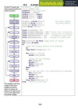 209
15.5 A simple alarm system – stage 4
In the 4th
version we
add a second switch to
reset the alarm.
The problem with this
stage of the alarm
project is that the
alarm is always on,
there is no way to turn
it on or off, apart from
the power supply.
'B Collis 2009
'file: ALARM_4.BAS
$regfile = "attiny26.dat"
$crystal = 1000000
Config Porta = Output
Config Pina.0 = Input
Config Pina.1 = Input
Trigger_sw Alias Pina.0 'my white switch
Reset_sw Alias Pina.1 'my green switch
Alarm_led Alias Porta.3
Piezo Alias Porta.6
Const Flashdelay = 50
Const Halfperioddelay1 = 200 ' first tone 1/2 period
Const Halfperioddelay2 = 500 ' second tone 1/2 period
Const Maxcyclecount1 = 350 'length of first tone
Const Maxcyclecount2 = 150 'length of second tone
Dim Cyclecount As Word 'keep count of cycles
Dim Count As Byte
Do
'wait for trigger switch to be pressed
Do
Loop Until Trigger_sw = 0
For Count = 1 to 10
Gosub Siren_sound
'flash the led rapidly
Set Alarm_led
Waitms 20
Reset Alarm_led
Waitms 200
Next
Do
'flash the led until the reset button is pressed
Set Alarm_led
Waitms 20
Reset Alarm_led
Waitms 200
Loop Until Reset_sw = 0
Loop 'return to the start
 