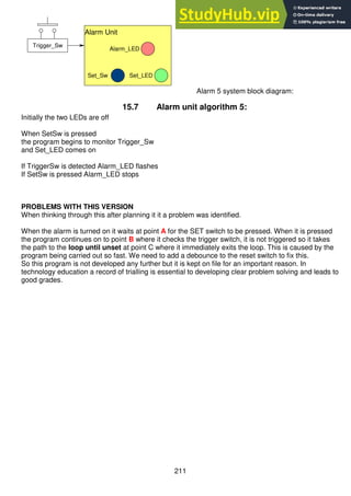 211
Alarm 5 system block diagram:
15.7 Alarm unit algorithm 5:
Initially the two LEDs are off
When SetSw is pressed
the program begins to monitor Trigger_Sw
and Set_LED comes on
If TriggerSw is detected Alarm_LED flashes
If SetSw is pressed Alarm_LED stops
PROBLEMS WITH THIS VERSION
When thinking through this after planning it it a problem was identified.
When the alarm is turned on it waits at point A for the SET switch to be pressed. When it is pressed
the program continues on to point B where it checks the trigger switch, it is not triggered so it takes
the path to the loop until unset at point C where it immediately exits the loop. This is caused by the
program being carried out so fast. We need to add a debounce to the reset switch to fix this.
So this program is not developed any further but it is kept on file for an important reason. In
technology education a record of trialling is essential to developing clear problem solving and leads to
good grades.
Alarm Unit
Set_LED
Set_Sw
Alarm_LED
Trigger_Sw
 