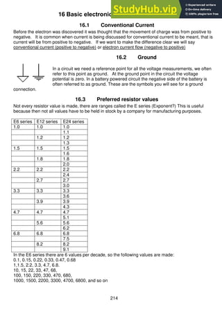 214
16 Basic electronic theory
16.1 Conventional Current
Before the electron was discovered it was thought that the movement of charge was from positive to
negative. It is common when current is being discussed for conventional current to be meant, that is
current will be from positive to negative. If we want to make the difference clear we will say
conventional current (positive to negative) or electron current flow (negative to positive)
16.2 Ground
In a circuit we need a reference point for all the voltage measurements, we often
refer to this point as ground. At the ground point in the circuit the voltage
potential is zero. In a battery powered circuit the negative side of the battery is
often referred to as ground. These are the symbols you will see for a ground
connection.
16.3 Preferred resistor values
Not every resistor value is made, there are ranges called the E series (Exponent?) This is useful
because then not all values have to be held in stock by a company for manufacturing purposes.
E6 series E12 series E24 series
1.0 1.0 1.0
1.1
1.2 1.2
1.3
1.5 1.5 1.5
1.6
1.8 1.8
2.0
2.2 2.2 2.2
2.4
2.7 2.7
3.0
3.3 3.3 3.3
3.6
3.9 3.9
4.3
4.7 4.7 4.7
5.1
5.6 5.6
6.2
6.8 6.8 6.8
7.5
8.2 8.2
9.1
In the E6 series there are 6 values per decade, so the following values are made:
0.1, 0.15, 0.22, 0.33, 0.47, 0.68
1,1.5, 2.2, 3.3, 4.7, 6.8.
10, 15, 22, 33, 47, 68,
100, 150, 220, 330, 470, 680,
1000, 1500, 2200, 3300, 4700, 6800, and so on
 