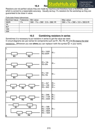 215
16.4 Resistor Tolerances
Resistors are not perfect values they are made by machine and therefore have a NOMINAL value
which is correct to a reasonable accuracy. Usually we buy 1% resistors for the workshop so they are
guaranteed to be close in value.
Calculate these tolerances:
Nominal Value Tolerance Min value Max value
390R 1% 390 - 1% = 390 - 3.9 = 386.1R 390 + 1% = 390 + 3.9 = 393.9 R
1K
4k7
10K
33K
16.5 Combining resistors in series
Sometimes it is necessary to put resistors in series to get the value we need.
In circuit diagrams we use names for components such as R1, R2, R3, R4 and Rt means the total
resistance. (Wherever you see ohms you can replace it with the symbol Ω in your work)
1.
R1= 100R
R2=300R
Rt =
2.
R1= 10k
R2=30k
Rt =
3.
R1= 1k8
R2=10k
Rt =
4.
R1 = 4k7
R2 = 1K8
R3 = 9K2
Rt =
Rt =
Rt =
5.
R1 = 2M6
R2 = 110K
R3 = 330K
Rt =
Rt =
Rt =
6.
R1 = 1M8
R2 = 720K
R3 = 390K
R4 = 180K
Rt =
 