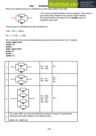 216
16.6 Combining resistors in parallel
When two resistors are put in parallel the current has 2 paths it can take.
The current will split between the two resistors, the current in
each split will be related to the values of each resistor.
The overall effect is the same as if a smaller value of
resistance was used.
The formula for calculating the total resistance is:
1/Rt = 1/R1 + 1/R2 or
Rt = 1 / ( 1/R1 + 1/R2)
On a calculator this can be entered directly using the inverse function the 1/x button.
Enter value of R1
press 1/x
press +
enter value of R2
press 1/x
press =
press 1/x
1.
R1 = 100
R2 = 400
Rt =
2.
R1 = 1K
R2 = 2K2
Rt =
Rt =
Rt =
3.
R1 = 2K2
R2 = 3K3
R3 = 2K
R4 = 4K7
Rt =
4.
You need 180R, you have the following resistors choose 2 in parallel that
would give the value closest to the desired value:
360R, 4k7, 680R 2k2
 