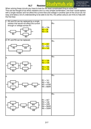 217
16.7 Resistor Combination Circuits
When solving these circuits you have to look for the least complicated thing to solve first.
This can be thought of as which resistors are in a very simple combination, one that I could replace
with a single resistor and not affect the current flow and voltage in another part of the circuit (its not
easy and takes a lot of understanding to be able to do this, the yellow colours are hints to help with
the first few)
1. R2 and R3 can be replaced by a single
resistor that would not affect the current
through or voltage across R1
R1 = 10k
R2 = 2k
R3 = 3k
Rt=
2. R1 and R3 can be replaced.
R1 = 4k7
R2 = 8k2
R3 = 1k5
Rt=
3.
R1 = 16k
R2 = 12k
R3 = 18k
R4 = 15k
Rt=
4.
R1 = 1k1
R2 = 1k5
R3 = 470R
R4 = 680R
Rt=
5.
R1 = 4k7
R2 = 1k8
R3 = 33R
R4 = 560R
R5 = 330R
Rt=
 