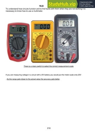 218
16.8 Multimeters
To understand how circuits function and to find faults with them when they are not working it is
necessary to know how to use a multimeter.
There is a rotary switch to select the correct measurement scale.
If you are measuring voltage in a circuit with a 9V battery you would put the meter scale onto 20V
. As the range gets closer to the actual value the accuracy gets better.
 
