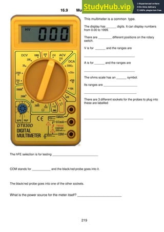 219
16.9 Multimeter controls
This multimeter is a common type.
The display has ______ digits. It can display numbers
from 0.00 to 1999.
There are ________ different positions on the rotary
switch.
V is for ______ and the ranges are
______________________________
A is for ______ and the ranges are
______________________________
The ohms scale has an ______ symbol.
Its ranges are ____________________
_______________________________
There are 3 different sockets for the probes to plug into
these are labelled
___________________________________
The hFE selection is for testing ___________________________
COM stands for ___________ and the black/red probe goes into it.
The black/red probe goes into one of the other sockets.
What is the power source for the meter itself? ________________________
 