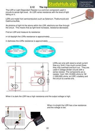 22
2.12 The input circuit – an LDR
The LDR or Light Dependant Resistor is a common component used in
circuits to sense light level. An LDR varies resistance with the level of light
falling on it.
LDRs are made from semiconductors such as Selenium, Thalliumoxid and
Cadmiumsulfide.
As photons of light hit the atoms within the LDR, electrons can flow through
the circuit. This means that as light level increases, resistance decreases.
Find an LDR and measure its resistance:
in full daylight the LDRs resistance is approximately ____________
in darkness the LDRs resistance is approximately ______________
LDRs can only with stand a small current
flow e.g. 5mA, if too much current flows
they may overheat and burn out. They are
used in voltage divider circuits with a
series resistor. The components are a
resistor from 10K (10,000) ohms to 1M
(1,000,000) ohms, an LDR, a battery and
the circuit is a series one.
When it is dark the LDR has a high resistance and the output voltage is high.
When it is bright the LDR has a low resistance
and the voltage is low.
 