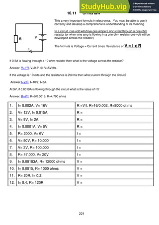 221
16.11 Ohms law
This a very important formula in electronics. You must be able to use it
correctly and develop a comprehensive understanding of its meaning.
In a circuit one volt will drive one ampere of current through a one ohm
resistor (or when one amp is flowing in a one ohm resistor one volt will be
developed across the resistor)
The formula is Voltage = Current times Resistance or V = I x R
If 0.5A is flowing through a 10 ohm resistor then what is the voltage across the resistor?
Answer: V=I*R, V=0.5*10, V=5Volts.
If the voltage is 10volts and the resistance is 2ohms then what current through the circuit?
Answer:I=V/R, I=10/2, I=5A.
At 9V, if 0.0019A is flowing through the circuit what is the value of R?
Answer: R=V/I, R=9/0.0019, R=4,700 ohms
1. I= 0.002A, V= 16V R =V/I, R=16/0.002, R=8000 ohms
2. V= 12V, I= 0.015A R =
3. V= 9V, I= 2A R =
4. I= 0.0001A, V= 5V R =
5. R= 2000, V= 6V I =
6. V= 50V, R= 10,000 I =
7. V= 3V, R= 100,000 I =
8. R= 47,000, V= 20V I =
9. I= 0.00183A, R= 12000 ohms V =
10. I= 0.0015, R= 1000 ohms V =
11. R= 20R, I= 0.2 V =
12. I= 0.4, R= 120R V =
 