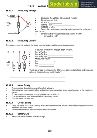 222
16.12 Voltage & Current Measurements
16.12.1 Measuring Voltage
 Calculate the voltage across each resistor
 Circuit current first.
 I = V/R =____________
 V(1k1) = IxR = ___________________
 V(150R) = IxR = _________________
 Setup the multimeter correctly and measure the voltages in
this circuit.
 What was the voltage measured across the 1k1
________across the 150R _______________
16.12.2 Measuring Current
To measure current in a circuit the circuit must be broken and the meter inserted into it.
 Calculate the current through each resistor.
 IA = V/RA; IA = _______________________
 IB = V/RB; IB = _______________________
 IC = V/RC; IC = _______________________
 Measured Values
 IA = ______________,
 IB = ______________,
 IC = ______________
There are at least two reasons for differences between calculated and measured
values in this circuit what could they be?
_______________________________________________________
_______________________________________________________
16.12.3 Meter Safety
 The meter is a delicate instrument handle it with care.
 Estimate what your measuring first and set the meter range to a larger value( or even to the maximum
value),
 Do not measure resistance in a circuit when the circuit is on.
 Check the internal fuse is correct before measuring current.
 Turn the meter off after use.
16.12.4 Circuit Safety
 Using the meter on a current setting when wanting to measure voltage can easily damage components
and even the circuit board.
 Take care not to short parts of the circuit with the probes.
16.12.5 Battery Life
 Switch the meter off when finished using it.
 