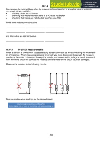 223
16.14 Continuity
One range on the meter will beep when the probes are shorted together, or a very low value of resistor is
connected. It is very useful for
 checking cables are not broken
 checking that tracks between parts of a PCB are not broken
 checking that tracks are not shorted together on a PCB
Find 6 items that are good conductors
__________________ __________________ __________________
__________________ __________________ __________________
and 6 items that are poor conductors
__________________ __________________ __________________
__________________ __________________ __________________
16.14.1 In-circuit measurements
When a resistor is unknown or suspected faulty its resistance can be measured using the multimeter
on ohms range. When measuring resistors "in circuit" you must disconnect the power. To measure
resistance the meter puts current through the resistor and measures the voltage across it so current
from within the circuit will confuse the readings and the meter or the circuit could be damaged.
Measure the resistors in the following circuits.
Can you explain your readings for the second circuit.
all
three
resistors
are
measured
at
once
so
the
meter
reads
only
the
parallel
combined
resistance
 