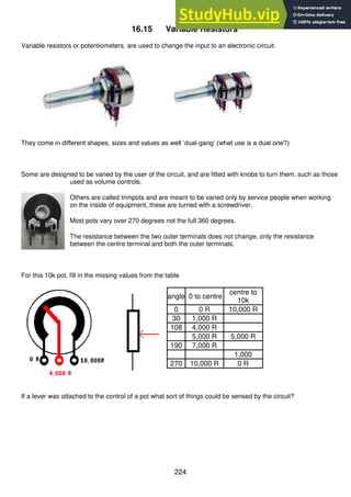 224
16.15 Variable Resistors
Variable resistors or potentiometers, are used to change the input to an electronic circuit.
They come in different shapes, sizes and values as well ‘dual-gang’ (what use is a dual one?)
Some are designed to be varied by the user of the circuit, and are fitted with knobs to turn them, such as those
used as volume controls.
Others are called trimpots and are meant to be varied only by service people when working
on the inside of equipment, these are turned with a screwdriver.
Most pots vary over 270 degrees not the full 360 degrees.
The resistance between the two outer terminals does not change, only the resistance
between the centre terminal and both the outer terminals.
For this 10k pot, fill in the missing values from the table
angle 0 to centre
centre to
10k
0 0 R 10,000 R
30 1,000 R
108 4,000 R
5,000 R 5,000 R
190 7,000 R
1,000
270 10,000 R 0 R
If a lever was attached to the control of a pot what sort of things could be sensed by the circuit?
 