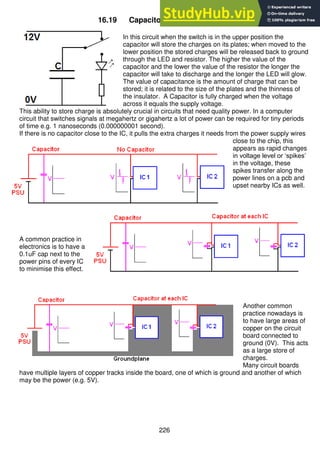 226
16.19 Capacitor action in DC circuits
In this circuit when the switch is in the upper position the
capacitor will store the charges on its plates; when moved to the
lower position the stored charges will be released back to ground
through the LED and resistor. The higher the value of the
capacitor and the lower the value of the resistor the longer the
capacitor will take to discharge and the longer the LED will glow.
The value of capacitance is the amount of charge that can be
stored; it is related to the size of the plates and the thinness of
the insulator. A Capacitor is fully charged when the voltage
across it equals the supply voltage.
This ability to store charge is absolutely crucial in circuits that need quality power. In a computer
circuit that switches signals at megahertz or gigahertz a lot of power can be required for tiny periods
of time e.g. 1 nanoseconds (0.000000001 second).
If there is no capacitor close to the IC, it pulls the extra charges it needs from the power supply wires
close to the chip, this
appears as rapid changes
in voltage level or ‘spikes’
in the voltage, these
spikes transfer along the
power lines on a pcb and
upset nearby ICs as well.
A common practice in
electronics is to have a
0.1uF cap next to the
power pins of every IC
to minimise this effect.
Another common
practice nowadays is
to have large areas of
copper on the circuit
board connected to
ground (0V). This acts
as a large store of
charges.
Many circuit boards
have multiple layers of copper tracks inside the board, one of which is ground and another of which
may be the power (e.g. 5V).
 