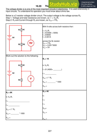227
16.20 The Voltage Divider
The voltage divider is is one of the most important circuits in electronics. It is used extensively in
input circuits. To understand its operation you must know about ohms law.
Below is a 2 resistor voltage divider circuit. The output voltage is the voltage across R2,
Step 1. Voltage and total resistance are known, so I = Vin/Rt
Step 2: R2 and Current through R2 are known, so Vout = I*R2
With 9 volts across both resistors then:
I = Vin/Rt
I = 9/(4000 + 5000)
I = 9/9000
I = 0.001A
across the 5k resistor
Vout = I*R2
Vout = 0.001*5000
Vout = 5V
Work out the solution to the following.
R2 = 1K
I= Vin/Rt
I = 9/ (4000+ ________)
I = ___________
Vout = I * R2
Vout = ________ * 1000
Vout =
R2 = 8K
I= Vin/Rt
I = _____________________
I = ___________
Vout = I * R2
Vout = ________ * 1000
Vout =
R2 = 4K
I=
I =
I =
Vout=
Vout =
Vout =
 