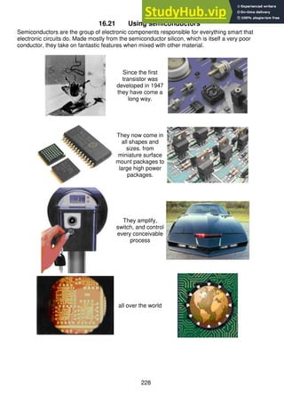 228
16.21 Using semiconductors
Semiconductors are the group of electronic components responsible for everything smart that
electronic circuits do. Made mostly from the semiconductor silicon, which is itself a very poor
conductor, they take on fantastic features when mixed with other material.
Since the first
transistor was
developed in 1947
they have come a
long way.
They now come in
all shapes and
sizes. from
miniature surface
mount packages to
large high power
packages.
They amplify,
switch, and control
every conceivable
process
all over the world
 