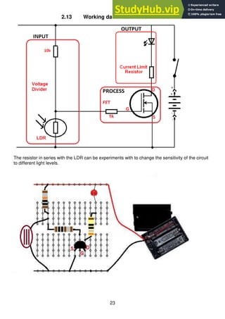 23
2.13 Working darkness detector circuit
The resistor in series with the LDR can be experiments with to change the sensitivity of the circuit
to different light levels.
 