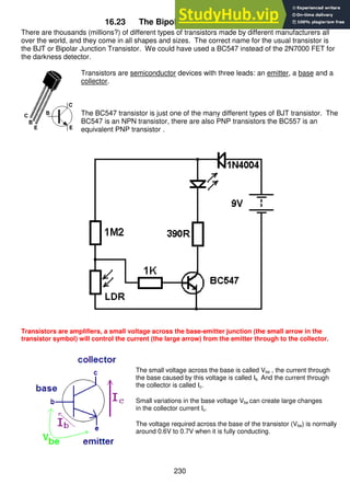 230
16.23 The Bipolar Junction Transistor
There are thousands (millions?) of different types of transistors made by different manufacturers all
over the world, and they come in all shapes and sizes. The correct name for the usual transistor is
the BJT or Bipolar Junction Transistor. We could have used a BC547 instead of the 2N7000 FET for
the darkness detector.
Transistors are semiconductor devices with three leads: an emitter, a base and a
collector.
The BC547 transistor is just one of the many different types of BJT transistor. The
BC547 is an NPN transistor, there are also PNP transistors the BC557 is an
equivalent PNP transistor .
Transistors are amplifiers, a small voltage across the base-emitter junction (the small arrow in the
transistor symbol) will control the current (the large arrow) from the emitter through to the collector.
The small voltage across the base is called Vbe , the current through
the base caused by this voltage is called Ib. And the current through
the collector is called Ic.
Small variations in the base voltage Vbe can create large changes
in the collector current Ic.
The voltage required across the base of the transistor (Vbe) is normally
around 0.6V to 0.7V when it is fully conducting.
 