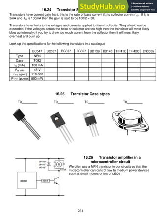 231
16.24 Transistor Specifications Assignment
Transistors have current gain (hFE), this is the ratio of base current (Ib) to collector current (Ic). If Ib is
2mA and Ice is 100mA then the gain is said to be 100/2 = 50.
Transistors have limits to the voltages and currents applied to them in circuits. They should not be
exceeded. If the voltages across the base or collector are too high then the transistor will most likely
blow up internally; if you try to draw too much current from the collector then it will most likely
overheat and burn up
Look up the specifications for the following transistors in a catalogue
BC547 BC557 BC337 BC327 BD139 BD140 TIP41C TIP42C 2N3055
Type NPN
Case T092
IC (mA) 100 mA
Vce MAX 45 V
hFE (gain) 110-800
PTOT (power) 500 mW
16.25 Transistor Case styles
T0_________ T0_________ T0_________ T0_________
16.26 Transistor amplifier in a
microcontroller circuit
We often use a NPN transistor in our circuits so that the
microcontroller can control low to medium power devices
such as small motors or lots of LEDs
 