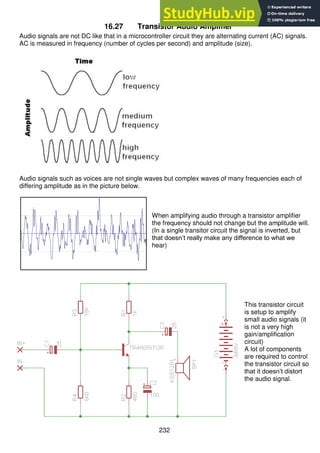 232
16.27 Transistor Audio Amplifier
Audio signals are not DC like that in a microcontroller circuit they are alternating current (AC) signals.
AC is measured in frequency (number of cycles per second) and amplitude (size).
Audio signals such as voices are not single waves but complex waves of many frequencies each of
differing amplitude as in the picture below.
When amplifying audio through a transistor amplifier
the frequency should not change but the amplitude will.
(In a single transitor circuit the signal is inverted, but
that doesn’t really make any difference to what we
hear)
This transistor circuit
is setup to amplify
small audio signals (it
is not a very high
gain/amplification
circuit)
A lot of components
are required to control
the transistor circuit so
that it doesn’t distort
the audio signal.
 
