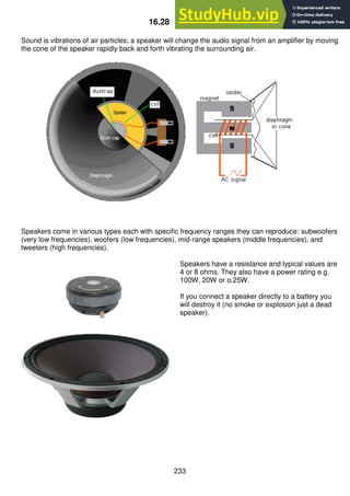 233
16.28 Speakers
Sound is vibrations of air particles; a speaker will change the audio signal from an amplifier by moving
the cone of the speaker rapidly back and forth vibrating the surrounding air.
Speakers come in various types each with specific frequency ranges they can reproduce: subwoofers
(very low frequencies), woofers (low frequencies), mid-range speakers (middle frequencies), and
tweeters (high frequencies).
Speakers have a resistance and typical values are
4 or 8 ohms. They also have a power rating e.g.
100W, 20W or o.25W.
If you connect a speaker directly to a battery you
will destroy it (no smoke or explosion just a dead
speaker).
 