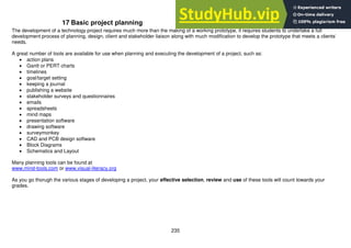 235
17 Basic project planning
The development of a technology project requires much more than the making of a working prototype, it requires students to undertake a full
development process of planning, design, client and stakeholder liaison along with much modification to develop the prototype that meets a clients’
needs.
A great number of tools are available for use when planning and executing the development of a project, such as:
 action plans
 Gantt or PERT charts
 timelines
 goal/target setting
 keeping a journal
 publishing a website
 stakeholder surveys and questionnaires
 emails
 spreadsheets
 mind maps
 presentation software
 drawing software
 surveymonkey
 CAD and PCB design software
 Block Diagrams
 Schematics and Layout
Many planning tools can be found at
www.mind-tools.com or www.visual-literacy.org
As you go thorugh the various stages of developing a project, your effective selection, review and use of these tools will count towards your
grades.
 