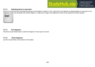239
17.1.4 Selecting items to copy them
Press the ctrl key and click and drag over portions of the diagram to select it. Then right click on the selection to decide whether to copy them to the
clipboard, so they can be pasted into another diagram, or copy as an image to the clipboard so they can be copied into another program.
17.1.5 Pan diagrams
Press the mouse wheel button to select the diagram to move (pan) it around.
17.1.6 .Zoom diagrams
Use the mouse wheel or the buttons on the toolbar
 