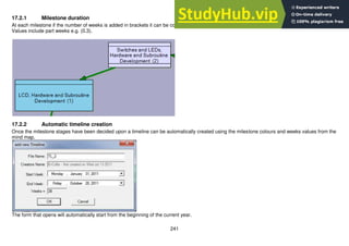 241
17.2.1 Milestone duration
At each milestone if the number of weeks is added in brackets it can be copied thru to the timeline
Values include part weeks e.g. (0.3).
17.2.2 Automatic timeline creation
Once the milestone stages have been decided upon a timeline can be automatically created using the milestone colours and weeks values from the
mind map.
The form that opens will automatically start from the beginning of the current year.
 