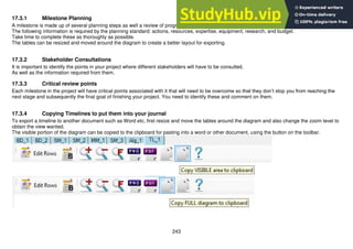 243
17.3.1 Milestone Planning
A milestone is made up of several planning steps as well a review of progress ad reflection at the end of it.
The following information is required by the planning standard: actions, resources, expertise, equipment, research, and budget.
Take time to complete these as thoroughly as possible.
The tables can be resized and moved around the diagram to create a better layout for exporting.
17.3.2 Stakeholder Consultations
It is important to identify the points in your project where different stakeholders will have to be consulted.
As well as the information required from them.
17.3.3 Critical review points
Each milestone in the project will have critical points associated with it that will need to be overcome so that they don’t stop you from reaching the
next stage and subsequently the final goal of finishing your project. You need to identify these and comment on them.
17.3.4 Copying Timelines to put them into your journal
To export a timeline to another document such as Word etc, first resize and move the tables around the diagram and also change the zoom level to
obtain the view wanted.
The visible portion of the diagram can be copied to the clipboard for pasting into a word or other document, using the button on the toolbar.
 