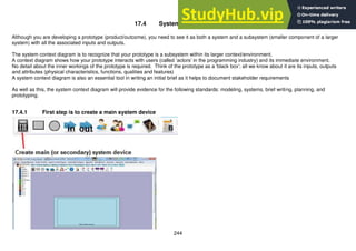 244
17.4 System context diagram
Although you are developing a prototype (product/outcome), you need to see it as both a system and a subsystem (smaller component of a larger
system) with all the associated inputs and outputs.
The system context diagram is to recognize that your prototype is a subsystem within its larger context/environment.
A context diagram shows how your prototype interacts with users (called ‘actors’ in the programming industry) and its immediate environment.
No detail about the inner workings of the prototype is required. Think of the prototype as a 'black box'; all we know about it are its inputs, outputs
and attributes (physical characteristics, functions, qualities and features)
A system context diagram is also an essential tool in writing an initial brief as it helps to document stakeholder requirements
As well as this, the system context diagram will provide evidence for the following standards: modeling, systems, brief writing, planning, and
prototyping.
17.4.1 First step is to create a main system device
 