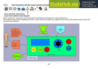 247
17.4.4 User interactions with the system (social environment)
Add a normal user - how will this user interact with the prototype (input things into it and be alerted by it).
Some systems have different categories or levels of users (normal and special e.g. cellphone have normal users and technicians which have
access to extra features).
 