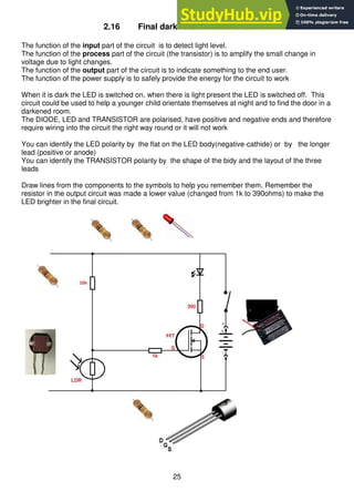 25
2.16 Final darkness detector circuit
The function of the input part of the circuit is to detect light level.
The function of the process part of the circuit (the transistor) is to amplify the small change in
voltage due to light changes.
The function of the output part of the circuit is to indicate something to the end user.
The function of the power supply is to safely provide the energy for the circuit to work
When it is dark the LED is switched on, when there is light present the LED is switched off. This
circuit could be used to help a younger child orientate themselves at night and to find the door in a
darkened room.
The DIODE, LED and TRANSISTOR are polarised, have positive and negative ends and therefore
require wiring into the circuit the right way round or it will not work
You can identify the LED polarity by the flat on the LED body(negative-cathide) or by the longer
lead (positive or anode)
You can identify the TRANSISTOR polarity by the shape of the bidy and the layout of the three
leads
Draw lines from the components to the symbols to help you remember them. Remember the
resistor in the output circuit was made a lower value (changed from 1k to 390ohms) to make the
LED brighter in the final circuit.
 