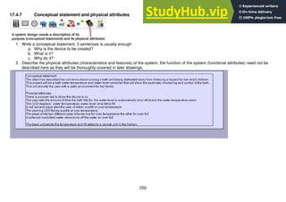 250
17.4.7 Conceptual statement and physical attributes
1. Write a conceptual statement, 3 sentences is usually enough
a. Why is the device to be created?
b. What is it?
c. Why do it?
2. Describe the physical attributes (characteristics and features) of the system, the function of the system (functional attributes) need not be
described here as they will be thoroughly covered in later drawings.
 