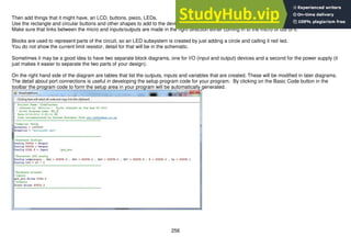 256
Then add things that it might have, an LCD, buttons, piezo, LEDs.
Use the rectangle and circular buttons and other shapes to add to the device.
Make sure that links between the micro and inputs/outputs are made in the right direction either coming in to the micro or out of it.
Blocks are used to represent parts of the circuit, so an LED subsystem is created by just adding a circle and calling it red led.
You do not show the current limit resistor, detail for that will be in the schematic.
Sometimes it may be a good idea to have two separate block diagrams, one for I/O (input and output) devices and a second for the power supply (it
just makes it easier to separate the two parts of your design).
On the right hand side of the diagram are tables that list the outputs, inputs and variables that are created. These will be modified in later diagrams.
The detail about port connections is useful in developing the setup program code for your program. By clicking on the Basic Code button in the
toolbar the program code to form the setup area in your program will be automatically generated.
 
