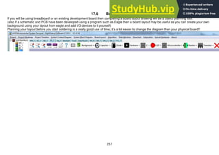 257
17.6 Board Layouts
If you will be using breadboard or an existing development board then completing a board layout drawing will be a useful planning tool.
(also If a schematic and PCB have been developed using a program such as Eagle then a board layout may be useful as you can create your own
background using your layout from eagle and add I/O devices to it yourself)
Planning your layout before you start soldering is a really good use of time; it’s a lot easier to change the diagram than your physical board!!
 