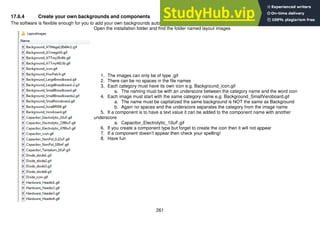 261
17.6.4 Create your own backgrounds and components
The software is flexible enough for you to add your own backgrounds automatically.
Open the installation folder and find the folder named layout images
1. The images can only be of type .gif
2. There can be no spaces in the file names
3. Each category must have its own icon e.g. Background_icon.gif
a. The naming must be with an underscore between the category name and the word icon
4. Each image must start with the same category name e.g. Background_SmallVeroboard.gif
a. The name must be capitalized the same background is NOT the same as Background
b. Again no spaces and the underscore separates the category from the image name
5. If a component is to have a text value it can be added to the component name with another
underscore
a. Capacitor_Electrolytic_10uF.gif
6. If you create a component type but forget to create the icon then it will not appear
7. If a component doesn’t appear then check your spelling!
8. Have fun
 